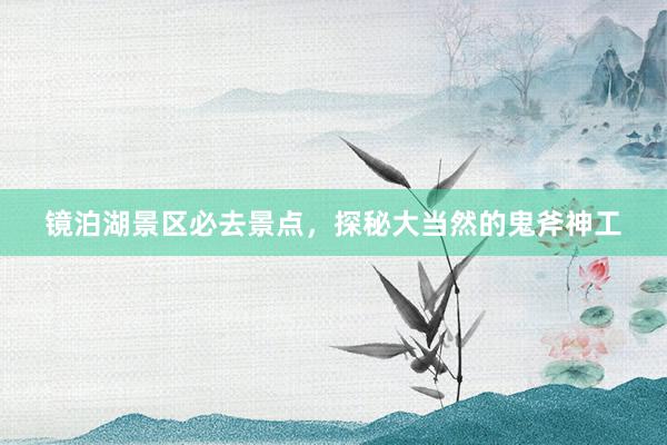 镜泊湖景区必去景点，探秘大当然的鬼斧神工